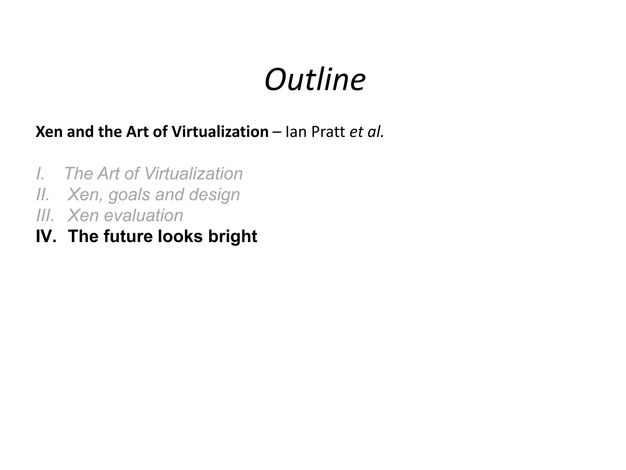 Outline
Xen and the Art of Virtualization – Ian Pratt et al.
I.
II.
III.
IV.

The Art of Virtualization
Xen, goals and design
Xen evaluation
The future looks bright

 