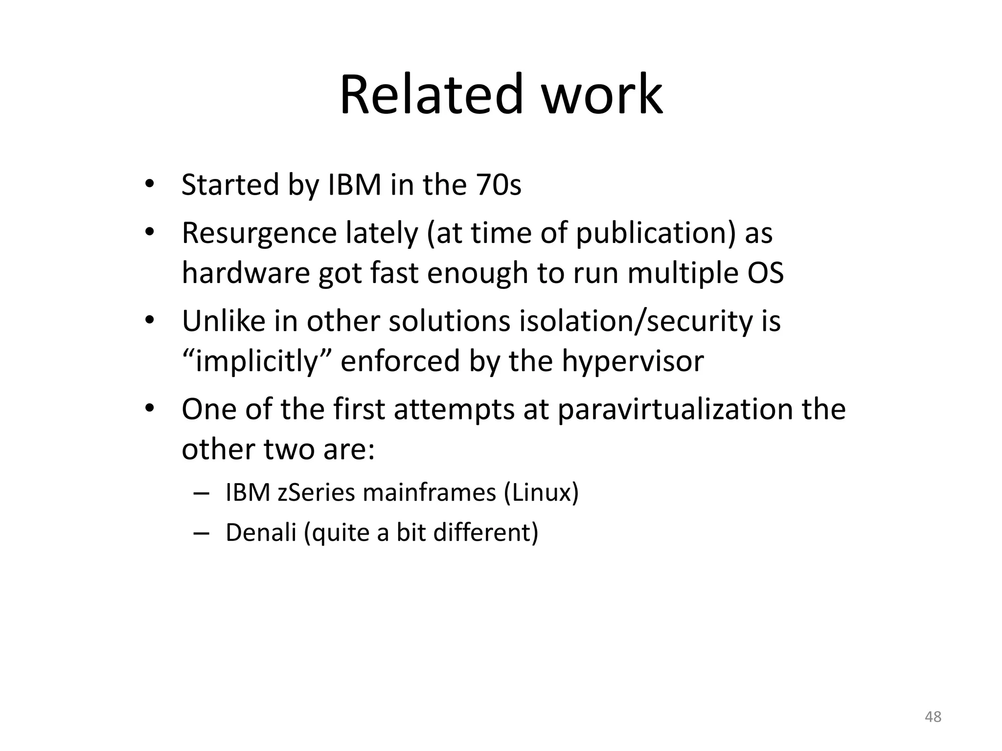 Related work
• Started by IBM in the 70s
• Resurgence lately (at time of publication) as
hardware got fast enough to run multiple OS
• Unlike in other solutions isolation/security is
“implicitly” enforced by the hypervisor
• One of the first attempts at paravirtualization the
other two are:
– IBM zSeries mainframes (Linux)
– Denali (quite a bit different)

48

 
