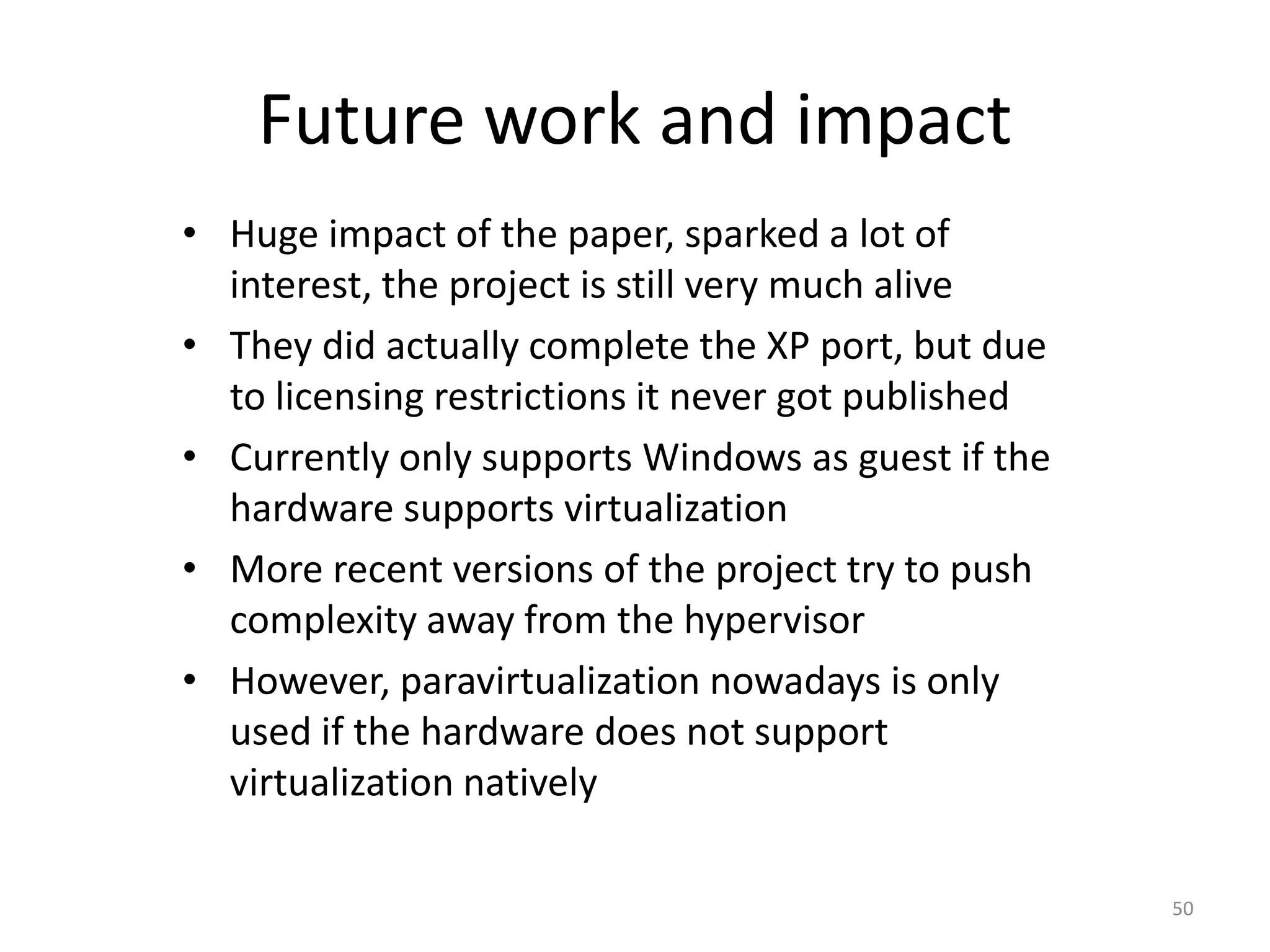Future work and impact
• Huge impact of the paper, sparked a lot of
interest, the project is still very much alive
• They did actually complete the XP port, but due
to licensing restrictions it never got published
• Currently only supports Windows as guest if the
hardware supports virtualization
• More recent versions of the project try to push
complexity away from the hypervisor
• However, paravirtualization nowadays is only
used if the hardware does not support
virtualization natively
50

 