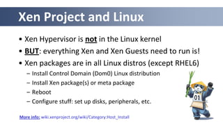 Xen Project and Linux
• Xen Hypervisor is not in the Linux kernel
• BUT: everything Xen and Xen Guests need to run is!
• Xen packages are in all Linux distros (except RHEL6)
– Install Control Domain (Dom0) Linux distribution
– Install Xen package(s) or meta package
– Reboot
– Configure stuff: set up disks, peripherals, etc.
More info: wiki.xenproject.org/wiki/Category:Host_Install
 