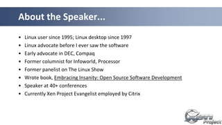 • Linux user since 1995; Linux desktop since 1997
• Linux advocate before I ever saw the software
• Early advocate in DEC, Compaq
• Former columnist for Infoworld, Processor
• Former panelist on The Linux Show
• Wrote book, Embracing Insanity: Open Source Software Development
• Speaker at 40+ conferences
• Currently Xen Project Evangelist employed by Citrix
About the Speaker...
 