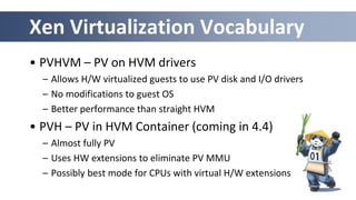 Xen Virtualization Vocabulary
• PVHVM – PV on HVM drivers
– Allows H/W virtualized guests to use PV disk and I/O drivers
– No modifications to guest OS
– Better performance than straight HVM
• PVH – PV in HVM Container (coming in 4.4)
– Almost fully PV
– Uses HW extensions to eliminate PV MMU
– Possibly best mode for CPUs with virtual H/W extensions
 