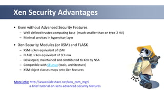 46
Xen Security Advantages
• Even without Advanced Security Features
– Well-defined trusted computing base (much smaller than on type-2 HV)
– Minimal services in hypervisor layer
• Xen Security Modules (or XSM) and FLASK
– XSM is Xen equivalent of LSM
– FLASK is Xen equivalent of SELinux
– Developed, maintained and contributed to Xen by NSA
– Compatible with SELinux (tools, architecture)
– XSM object classes maps onto Xen features
More info: http://www.slideshare.net/xen_com_mgr/
a-brief-tutorial-on-xens-advanced-security-features
 