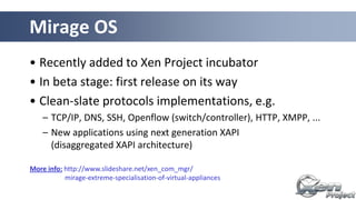 • Recently added to Xen Project incubator
• In beta stage: first release on its way
• Clean-slate protocols implementations, e.g.
– TCP/IP, DNS, SSH, Openflow (switch/controller), HTTP, XMPP, ...
– New applications using next generation XAPI
(disaggregated XAPI architecture)
Mirage OS
More info: http://www.slideshare.net/xen_com_mgr/
mirage-extreme-specialisation-of-virtual-appliances
 