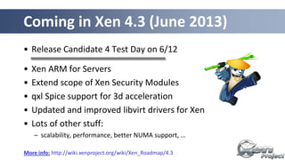 • Release Candidate 4 Test Day on 6/12
• Xen ARM for Servers
• Extend scope of Xen Security Modules
• qxl Spice support for 3d acceleration
• Updated and improved libvirt drivers for Xen
• Lots of other stuff:
– scalability, performance, better NUMA support, …
Coming in Xen 4.3 (June 2013)
More info: http://wiki.xenproject.org/wiki/Xen_Roadmap/4.3
 