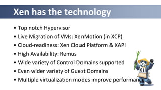 Xen has the technology
• Top notch Hypervisor
• Live Migration of VMs: XenMotion (in XCP)
• Cloud-readiness: Xen Cloud Platform & XAPI
• High Availability: Remus
• Wide variety of Control Domains supported
• Even wider variety of Guest Domains
• Multiple virtualization modes improve performance
 