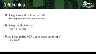 Difficulties
• Building Xen – Which version?!?
• Starting Xen modules (who knew)
• Building my first kernel
• MxGPU Patches
• Pass through the vGPU and were done right?
• Safe mode
 