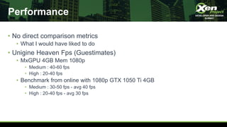 Performance
• No direct comparison metrics
• What I would have liked to do
• Unigine Heaven Fps (Guestimates)
• MxGPU 4GB Mem 1080p
• Medium : 40-60 fps
• High : 20-40 fps
• Benchmark from online with 1080p GTX 1050 Ti 4GB
• Medium : 30-50 fps - avg 40 fps
• High : 20-40 fps - avg 30 fps
 
