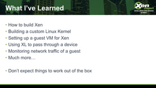 What I’ve Learned
• How to build Xen
• Building a custom Linux Kernel
• Setting up a guest VM for Xen
• Using XL to pass through a device
• Monitoring network traffic of a guest
• Much more…
• Don’t expect things to work out of the box
 