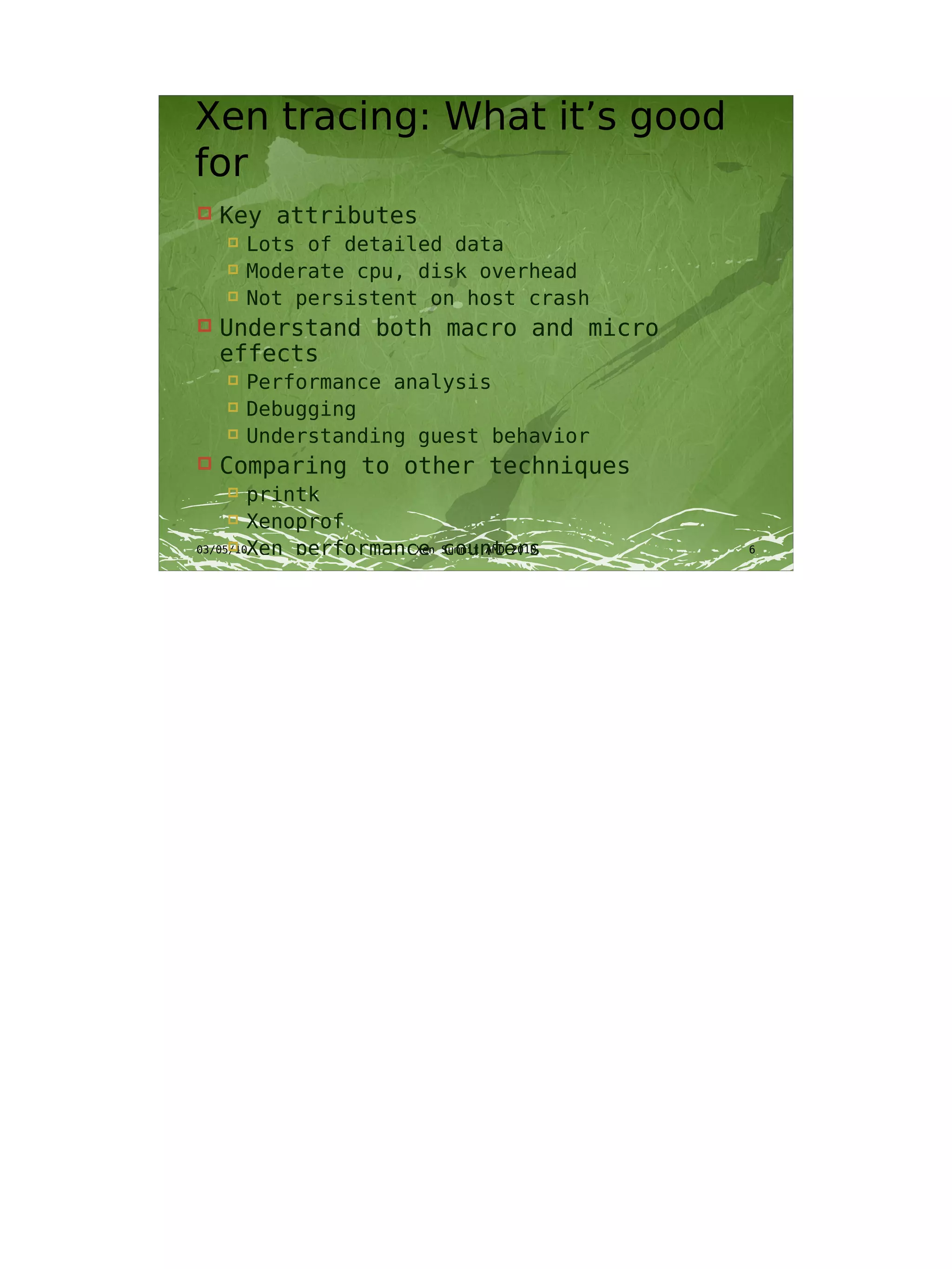 Xen tracing: What it’s good
for
   Key attributes
       Lots of detailed data
       Moderate cpu, disk overhead
       Not persistent on host crash
   Understand both macro and micro
    effects
       Performance analysis
       Debugging
       Understanding guest behavior
   Comparing to other techniques
       printk
       Xenoprof
03/05/10Xen performance Summit AMD 2010
                     Xen counters        6
 