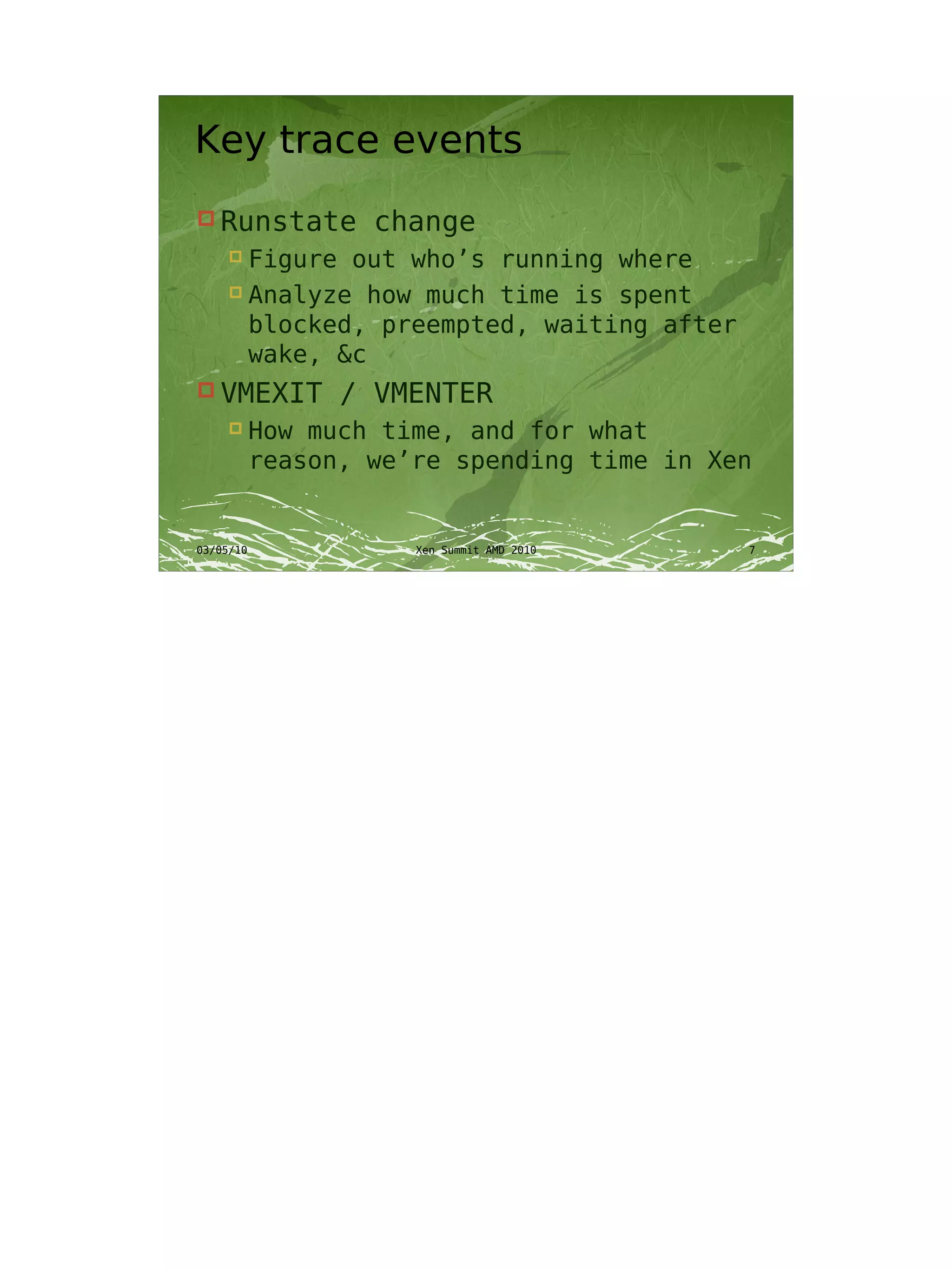 Key trace events
 Runstate         change
      Figure out who’s running where
      Analyze how much time is spent

       blocked, preempted, waiting after
       wake, &c
 VMEXIT         / VMENTER
          How much time, and for what
           reason, we’re spending time in Xen


03/05/10              Xen Summit AMD 2010   7
 
