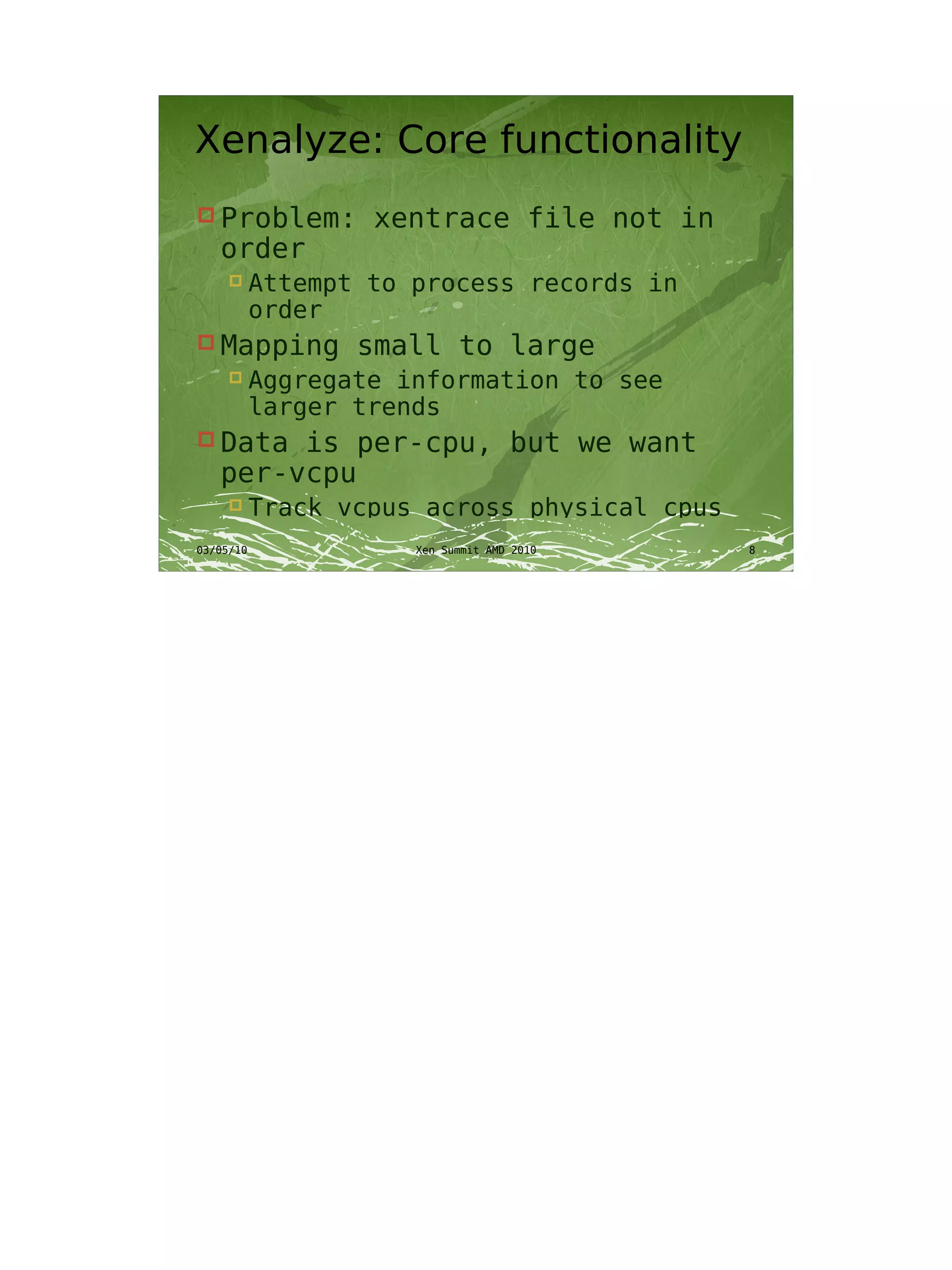 Xenalyze: Core functionality
 Problem:         xentrace file not in
   order
          Attempt to process records in
           order
 Mapping         small to large
          Aggregate information to see
           larger trends
 Data  is per-cpu, but we want
   per-vcpu
          Track vcpus across physical cpus
03/05/10              Xen Summit AMD 2010     8
 