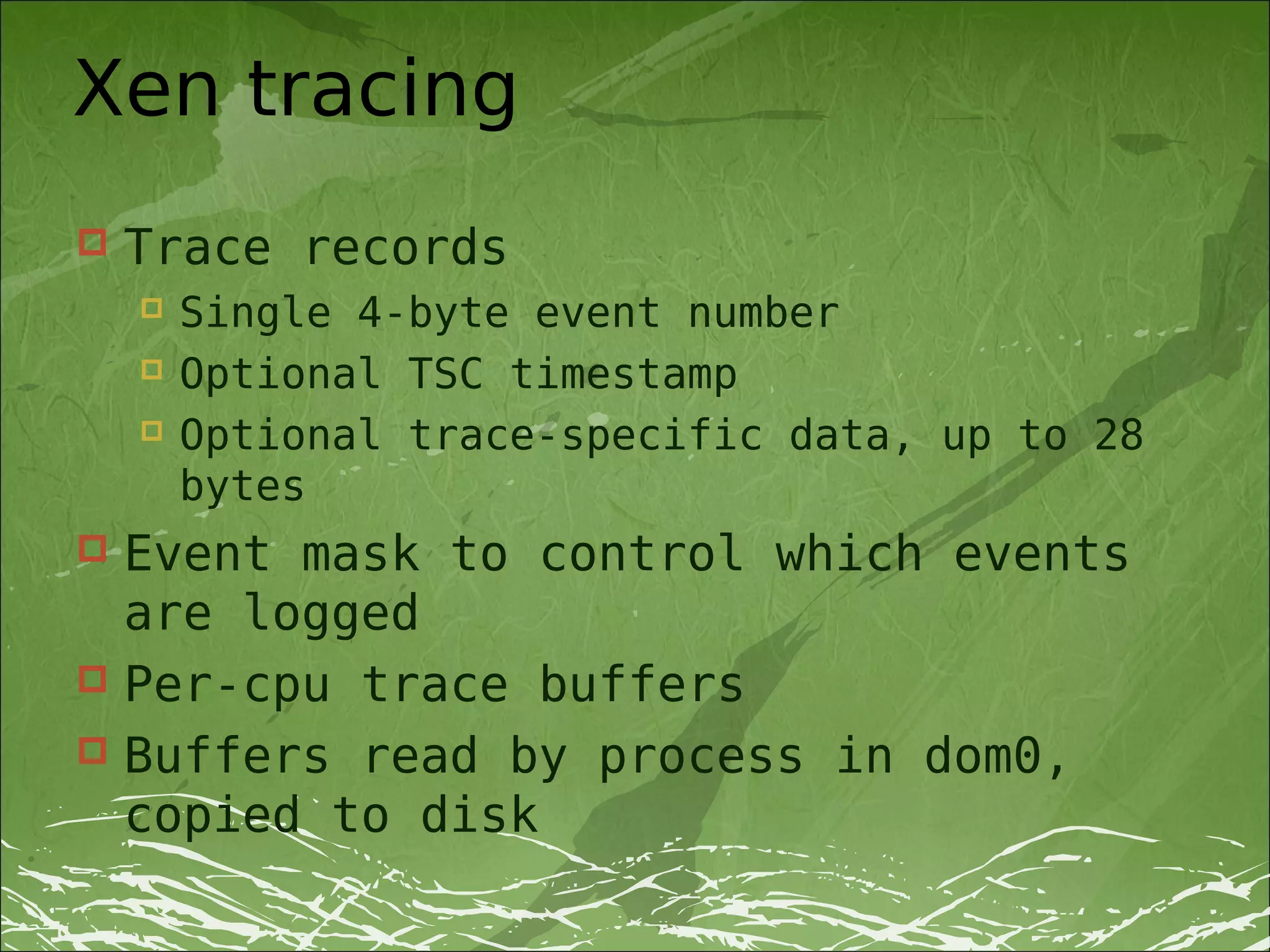 Xen tracing
   Trace records
       Single 4-byte event number
       Optional TSC timestamp
       Optional trace-specific data, up to 28
        bytes
 Event mask to control which events
  are logged
 Per-cpu trace buffers
 Buffers read by process in dom0,
  copied to disk
 