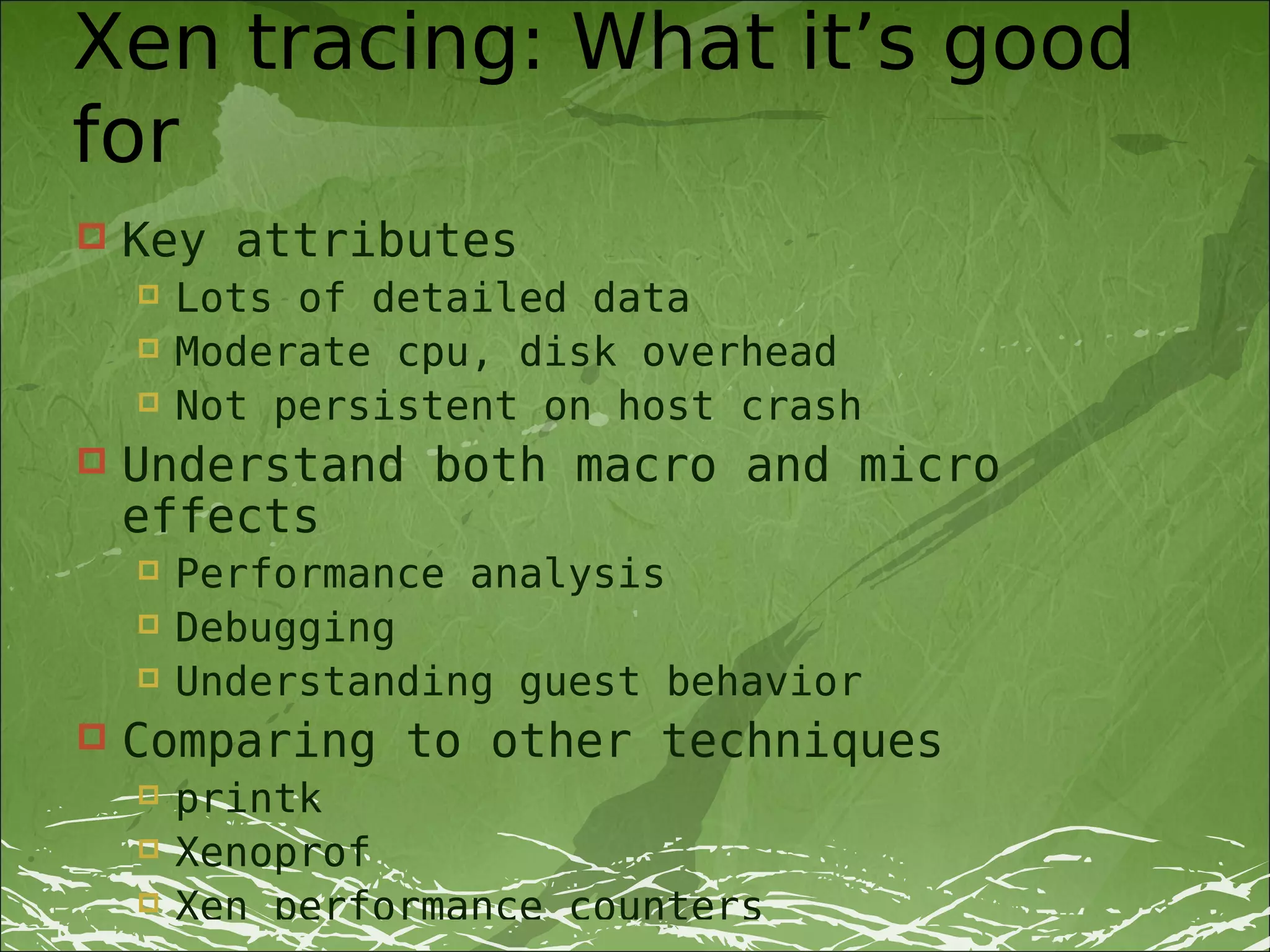 Xen tracing: What it’s good
for
   Key attributes
       Lots of detailed data
       Moderate cpu, disk overhead
       Not persistent on host crash
   Understand both macro and micro
    effects
       Performance analysis
       Debugging
       Understanding guest behavior
   Comparing to other techniques
       printk
       Xenoprof
       Xen performance counters
 
