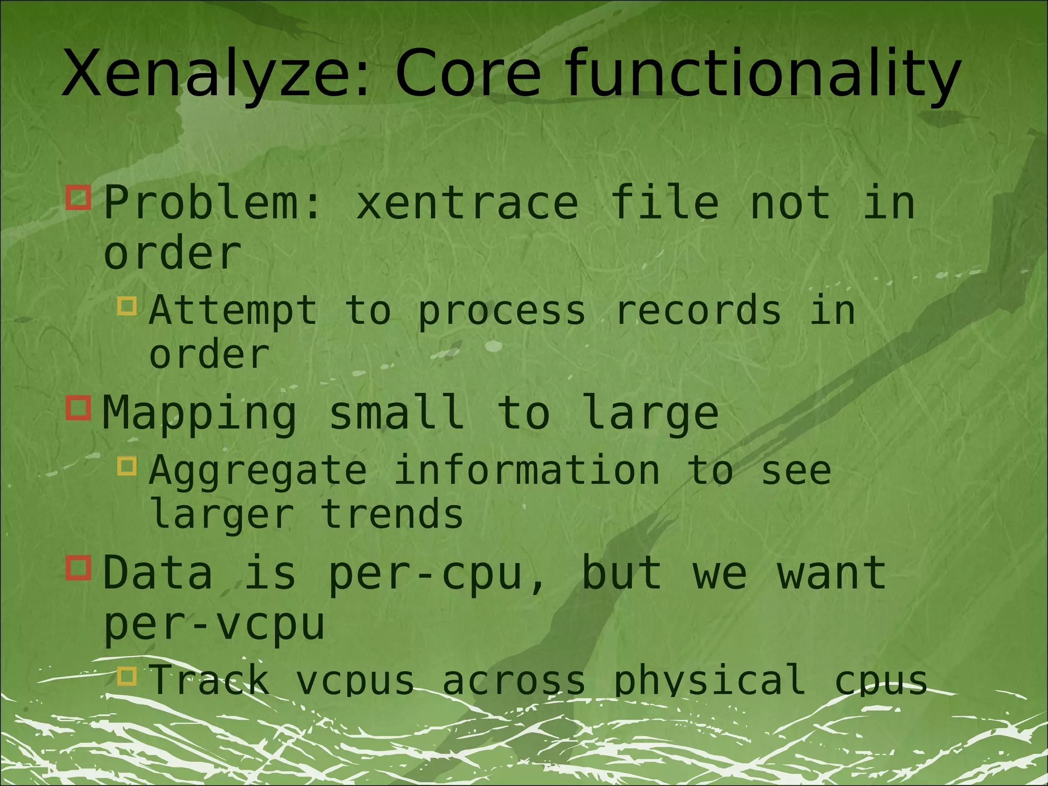 Xenalyze: Core functionality
 Problem:    xentrace file not in
 order
     Attempt to process records in
      order
 Mapping    small to large
     Aggregate information to see
      larger trends
 Datais per-cpu, but we want
 per-vcpu
     Track vcpus across physical cpus
 