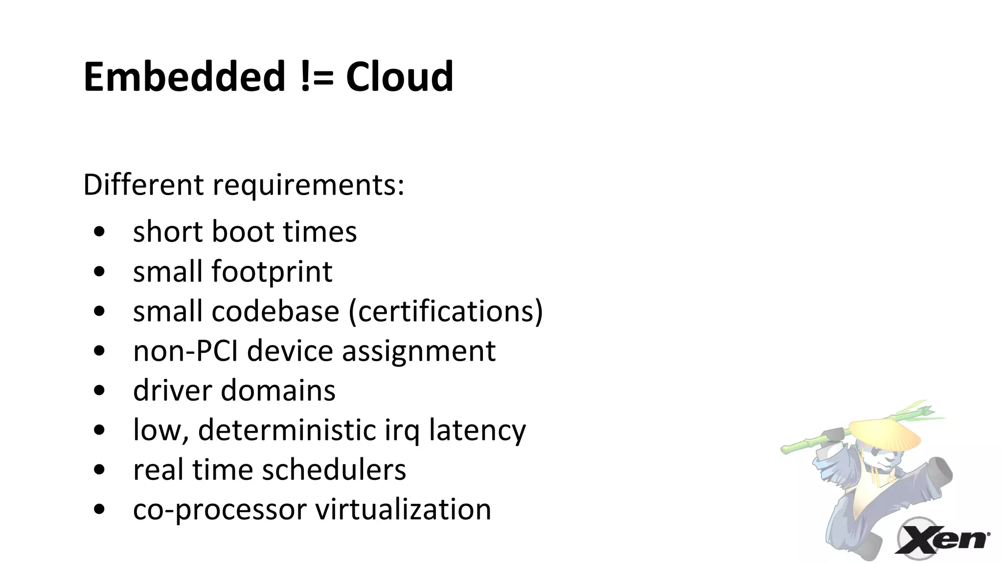 Embedded != Cloud
Different requirements:
• short boot times
• small footprint
• small codebase (certifications)
• non-PCI device assignment
• driver domains
• low, deterministic irq latency
• real time schedulers
• co-processor virtualization
 