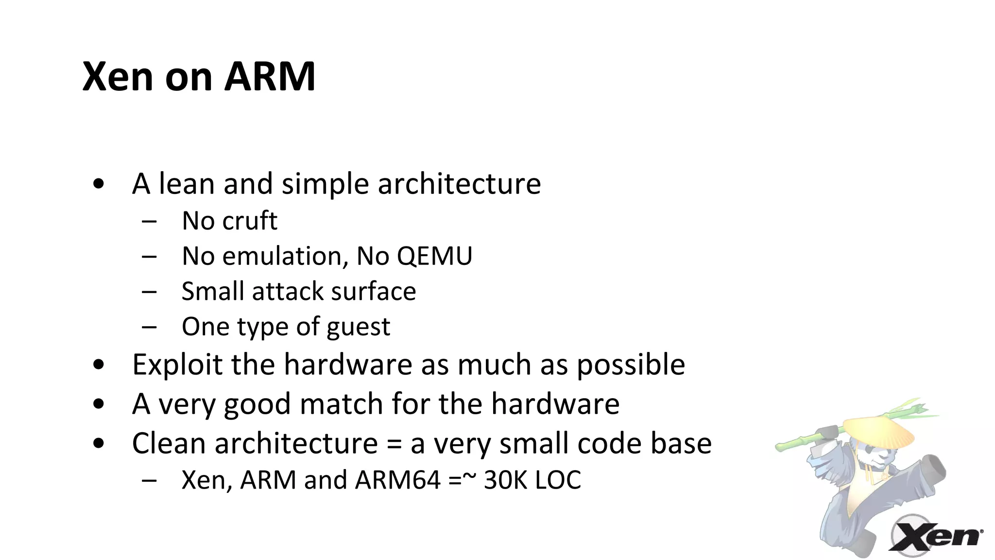 Xen on ARM
• A lean and simple architecture
– No cruft
– No emulation, No QEMU
– Small attack surface
– One type of guest
• Exploit the hardware as much as possible
• A very good match for the hardware
• Clean architecture = a very small code base
– Xen, ARM and ARM64 =~ 30K LOC
 