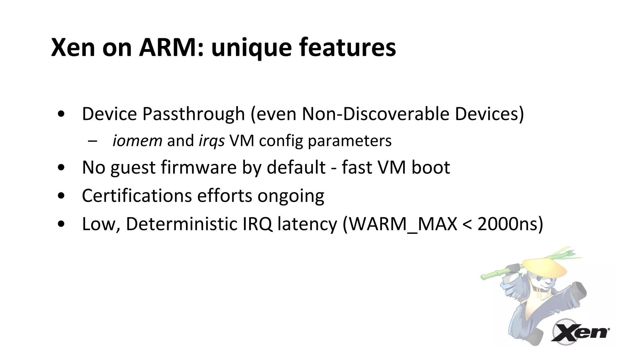 Xen on ARM: unique features
• Device Passthrough (even Non-Discoverable Devices)
– iomem and irqs VM config parameters
• No guest firmware by default - fast VM boot
• Certifications efforts ongoing
• Low, Deterministic IRQ latency (WARM_MAX < 2000ns)
 