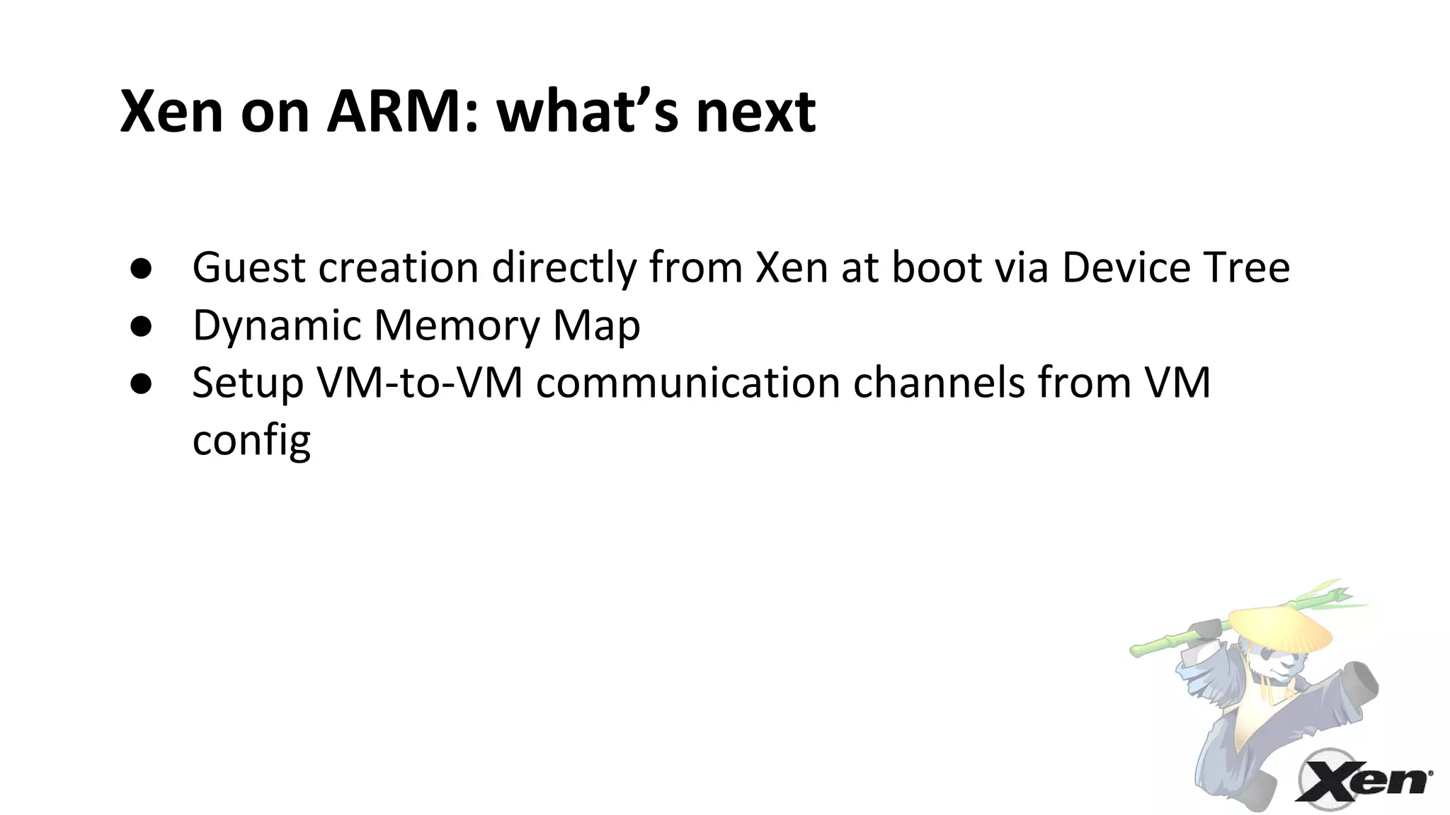 Xen on ARM: what’s next
● Guest creation directly from Xen at boot via Device Tree
● Dynamic Memory Map
● Setup VM-to-VM communication channels from VM
config
 