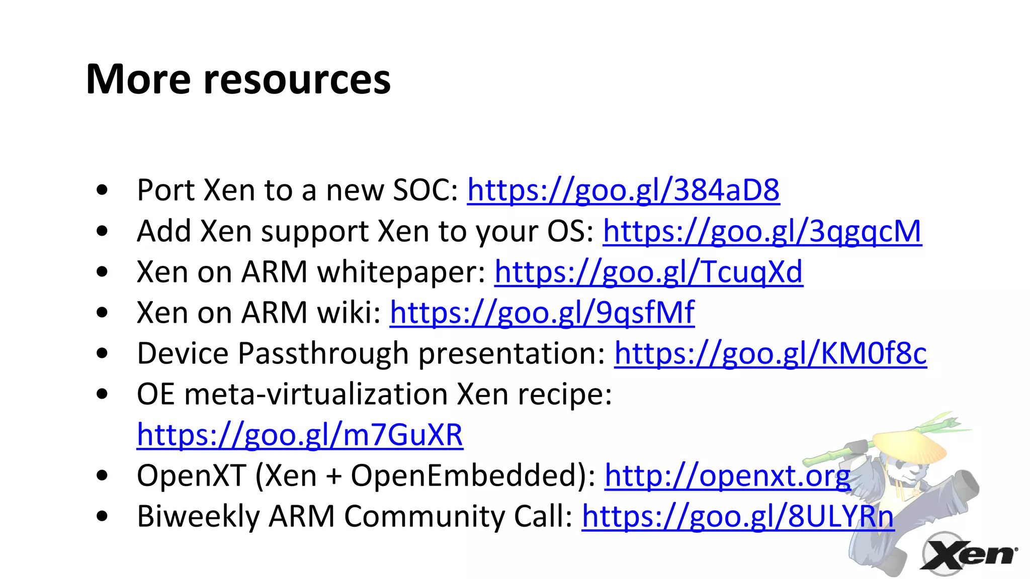 More resources
• Port Xen to a new SOC: https://goo.gl/384aD8
• Add Xen support Xen to your OS: https://goo.gl/3qgqcM
• Xen on ARM whitepaper: https://goo.gl/TcuqXd
• Xen on ARM wiki: https://goo.gl/9qsfMf
• Device Passthrough presentation: https://goo.gl/KM0f8c
• OE meta-virtualization Xen recipe:
https://goo.gl/m7GuXR
• OpenXT (Xen + OpenEmbedded): http://openxt.org
• Biweekly ARM Community Call: https://goo.gl/8ULYRn
 