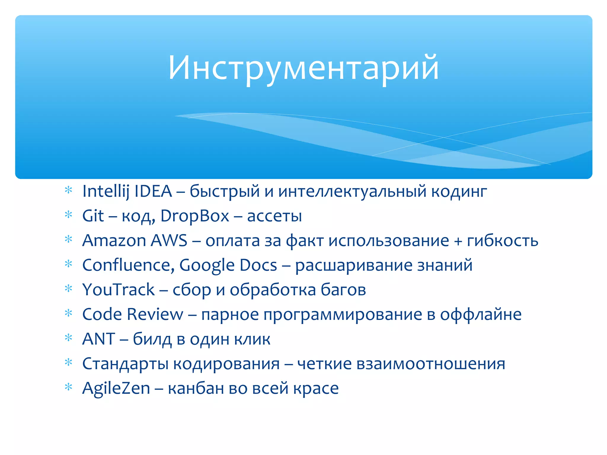 ∗ Intellij IDEA – быстрый и интеллектуальный кодинг
∗ Git – код, DropBox – ассеты
∗ Amazon AWS – оплата за факт использование + гибкость
∗ Confluence, Google Docs – расшаривание знаний
∗ YouTrack – сбор и обработка багов
∗ Code Review – парное программирование в оффлайне
∗ ANT – билд в один клик
∗ Стандарты кодирования – четкие взаимоотношения
∗ AgileZen – канбан во всей красе
Инструментарий
 