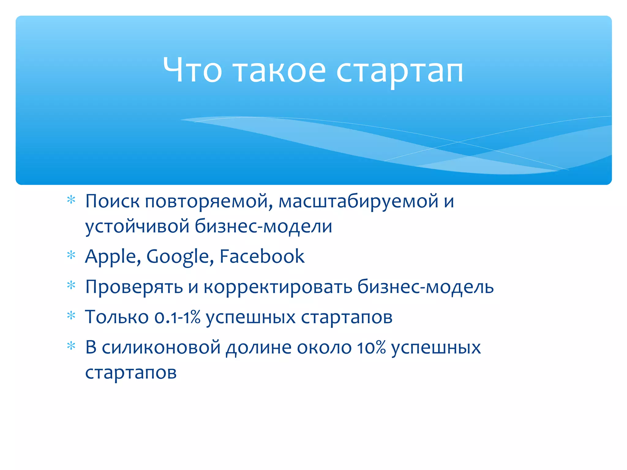∗ Поиск повторяемой, масштабируемой и
устойчивой бизнес-модели
∗ Apple, Google, Facebook
∗ Проверять и корректировать бизнес-модель
∗ Только 0.1-1% успешных стартапов
∗ В силиконовой долине около 10% успешных
стартапов
Что такое стартап
 