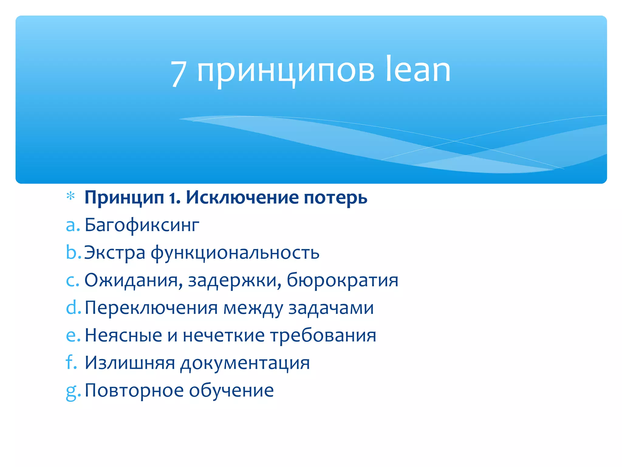 ∗ Принцип 1. Исключение потерь
a. Багофиксинг
b.Экстра функциональность
c. Ожидания, задержки, бюрократия
d.Переключения между задачами
e.Неясные и нечеткие требования
f. Излишняя документация
g.Повторное обучение
7 принципов lean
 