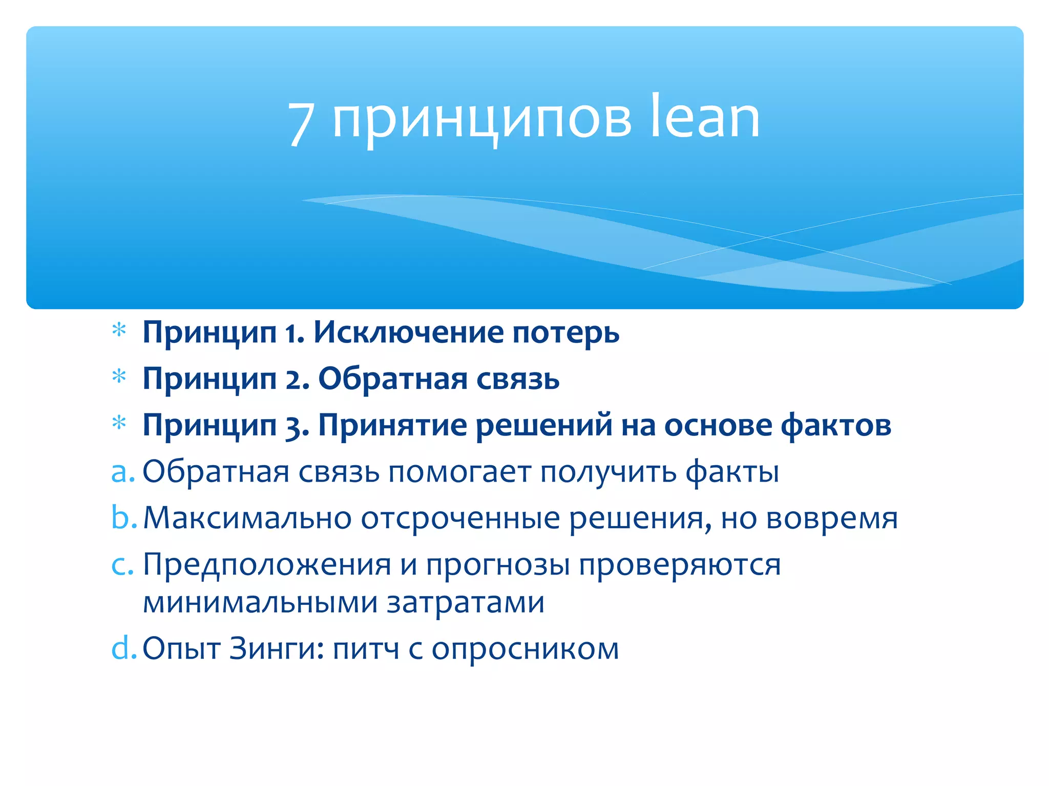 ∗ Принцип 1. Исключение потерь
∗ Принцип 2. Обратная связь
∗ Принцип 3. Принятие решений на основе фактов
a. Обратная связь помогает получить факты
b.Максимально отсроченные решения, но вовремя
c. Предположения и прогнозы проверяются
минимальными затратами
d.Опыт Зинги: питч с опросником
7 принципов lean
 
