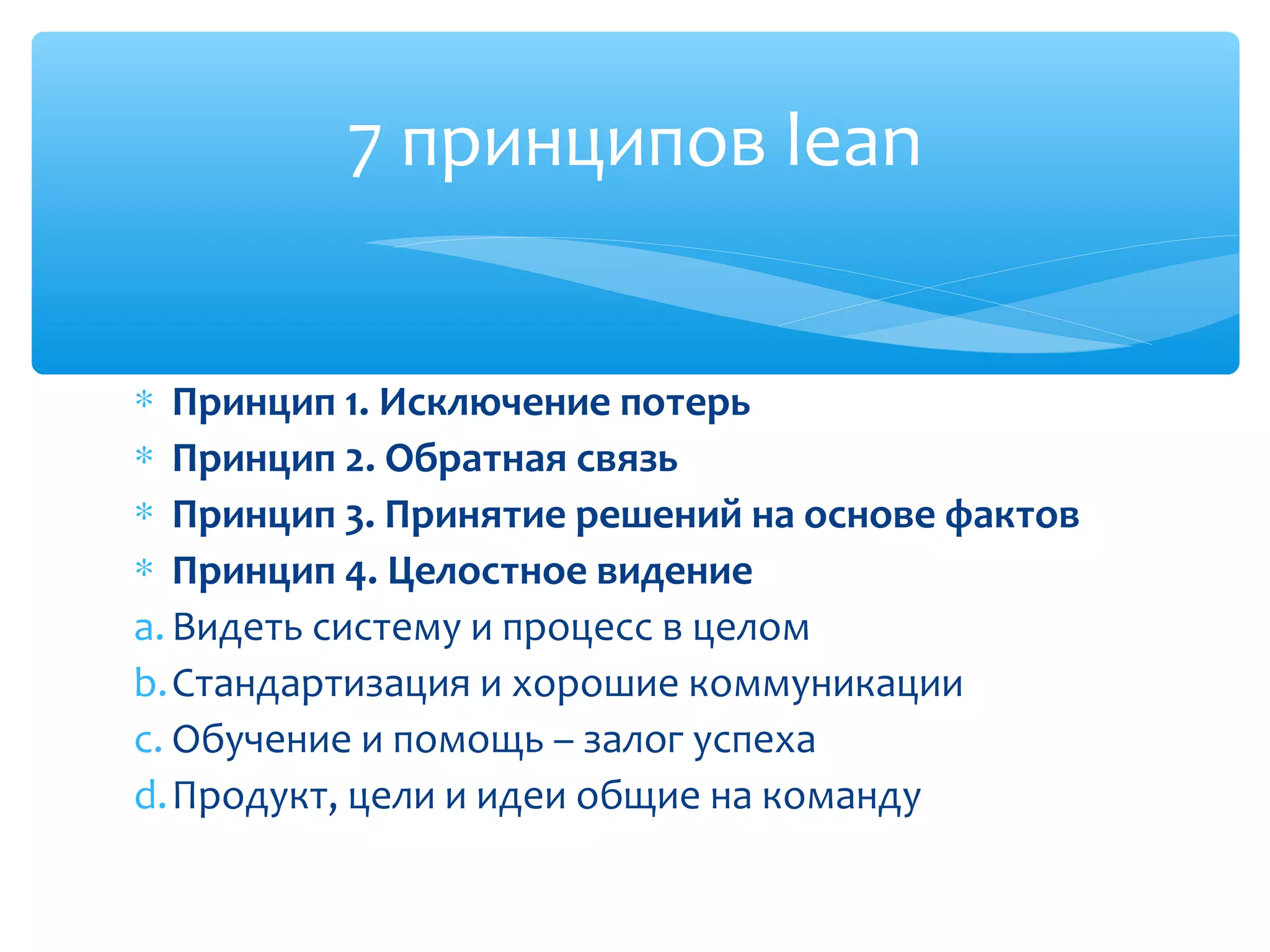 ∗ Принцип 1. Исключение потерь
∗ Принцип 2. Обратная связь
∗ Принцип 3. Принятие решений на основе фактов
∗ Принцип 4. Целостное видение
a. Видеть систему и процесс в целом
b.Стандартизация и хорошие коммуникации
c. Обучение и помощь – залог успеха
d.Продукт, цели и идеи общие на команду
7 принципов lean
 