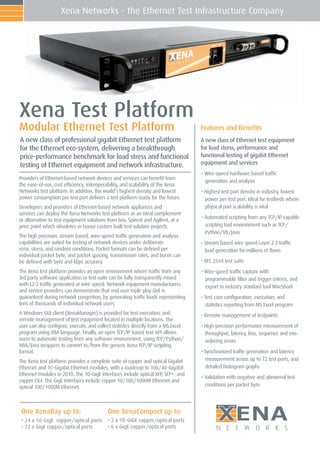 Xena Networks - the Ethernet Test Infrastructure Company




Xena Test Platform
Modular Ethernet Test Platform                                                     Features and Beneﬁts
A new class of professional gigabit Ethernet test platform                         A new class of Ethernet test equipment
for the Ethernet eco-system, delivering a breakthrough                             for load stress, performance and
price-performance benchmark for load stress and functional                         functional testing of gigabit Ethernet
testing of Ethernet equipment and network infrastructure.                          equipment and services
                                                                                   • Wire-speed hardware based trafﬁc
Providers of Ethernet-based network devices and services can beneﬁt from
                                                                                     generation and analysis
the ease-of-use, cost efﬁciency, interoperability, and scalability of the Xena
Networks test platform. In addition, the world’s highest density and lowest        • Highest test port density in industry, lowest
power consumption per test port delivers a test platform ready for the future.       power per test port. Ideal for testbeds where
Developers and providers of Ethernet-based network appliances and                    physical port scalability is vital
services can deploy the Xena Networks test platform as an ideal complement
                                                                                   • Automated scripting from any TCP/IP capable
or alternative to test equipment solutions from Ixia, Spirent and Agilent, at a
price point which obsoletes in-house custom built test solution projects.            scripting tool environment such as TCP/
                                                                                     Python/VB/Java
The high precision, stream based, wire-speed trafﬁc generation and analysis
capabilities are suited for testing of network devices under deliberate            • Stream based wire speed Layer 2-3 trafﬁc
error, stress, and random conditions. Packet formats can be deﬁned per               load generation for millions of ﬂows
individual packet byte, and packet spacing, transmission rates, and bursts can
be deﬁned with byte and kbps accuracy.                                             • RFC 2544 test suite
The Xena test platform provides an open environment where trafﬁc from any          • Wire-speed trafﬁc capture with
3rd party software application or test suite can be fully transparently mixed        programmable ﬁlter and trigger criteria, and
with L2-3 trafﬁc generated at wire speed. Network equipment manufacturers            export to industry standard tool WireShark
and service providers can demonstrate that end user triple play QoE is
guaranteed during network congestion, by generating trafﬁc loads representing      • Test case conﬁguration, execution, and
tens of thousands of individual network users.                                       statistics reporting from MS Excel program
A Windows GUI client (XenaManager) is provided for test execution, and             • Remote management of testpoints
remote management of test equipment located in multiple locations. The
user can also conﬁgure, execute, and collect statistics directly from a MS Excel   • High-precision performance measurement of
program using VBA language. Finally, an open TCP/IP based text API allows            throughput, latency, loss, sequence and mis-
users to automate testing from any software environment, using TCP/Python/           ordering errors
VBA/Java wrappers to convert to/from the generic Xena TCP/IP scripting
format.                                                                            • Synchronized trafﬁc generation and latency
The Xena test platform provides a complete suite of copper and optical Gigabit       measurement across up to 72 test ports, and
Ethernet and 10-Gigabit Ethernet modules, with a roadmap to 100/40-Gigabit           detailed histogram graphs
Ethernet modules in 2010. The 10-GigE interfaces include optical XFP SFP+, and
                                                                    ,
                                                                                   • Validation with negative and abnormal test
copper CX4. The GigE interfaces include copper 10/100/1000M Ethernet and
optical 100/1000M Ethernet.                                                          conditions per packet byte




 One XenaBay up to:
 • 24 x 10-GigE copper/optical ports
 • 72 x GigE copper/optical ports
                                           One XenaCompact up to:
                                           • 2 x 10-GiGE copper/optical ports
                                           • 6 x GigE copper/optical ports
                                                                                           ;(1$
                                                                                          N E T W O R K S
 