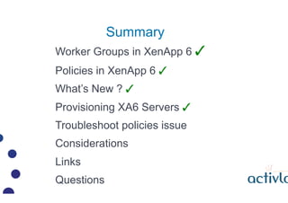 Summary
Worker Groups in XenApp 6 ?
Policies in XenApp 6 ?
Whats New ? ?
Provisioning XA6 Servers ?
Troubleshoot policies issue
Considerations
Links
Questions
 