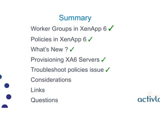 Summary
Worker Groups in XenApp 6 ?
Policies in XenApp 6 ?
Whats New ? ?
Provisioning XA6 Servers ?
Troubleshoot policies issue ?
Considerations
Links
Questions
 