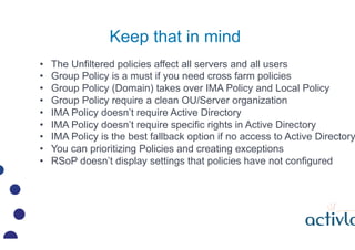 Keep that in mind
??   The Unfiltered policies affect all servers and all users
??   Group Policy is a must if you need cross farm policies
??   Group Policy (Domain) takes over IMA Policy and Local Policy
??   Group Policy require a clean OU/Server organization
??   IMA Policy doesnt require Active Directory
??   IMA Policy doesnt require specific rights in Active Directory
??   IMA Policy is the best fallback option if no access to Active Directory
??   You can prioritizing Policies and creating exceptions
??   RSoP doesnt display settings that policies have not configured
 