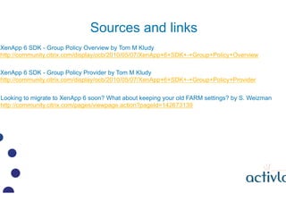 Sources and links
XenApp 6 SDK - Group Policy Overview by Tom M Kludy
http://community.citrix.com/display/ocb/2010/05/07/XenApp+6+SDK+-+Group+Policy+Overview

XenApp 6 SDK - Group Policy Provider by Tom M Kludy
http://community.citrix.com/display/ocb/2010/05/07/XenApp+6+SDK+-+Group+Policy+Provider

Looking to migrate to XenApp 6 soon? What about keeping your old FARM settings? by S. Weizman
http://community.citrix.com/pages/viewpage.action?pageId=142673139
 