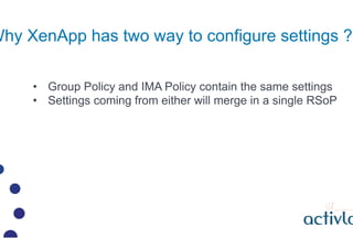 Why XenApp has two way to configure settings ?

     ?? Group Policy and IMA Policy contain the same settings
     ?? Settings coming from either will merge in a single RSoP
 
