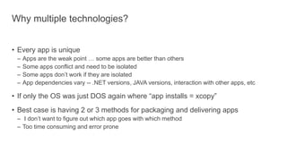 Why multiple technologies?
• Every app is unique
– Apps are the weak point … some apps are better than others
– Some apps conflict and need to be isolated
– Some apps don’t work if they are isolated
– App dependencies vary -- .NET versions, JAVA versions, interaction with other apps, etc
• If only the OS was just DOS again where “app installs = xcopy”
• Best case is having 2 or 3 methods for packaging and delivering apps
– I don’t want to figure out which app goes with which method
– Too time consuming and error prone
 