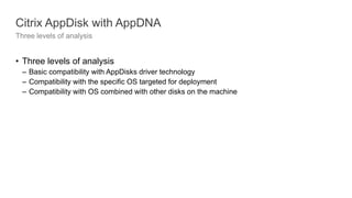 Citrix AppDisk with AppDNA
Three levels of analysis
• Three levels of analysis
– Basic compatibility with AppDisks driver technology
– Compatibility with the specific OS targeted for deployment
– Compatibility with OS combined with other disks on the machine
 