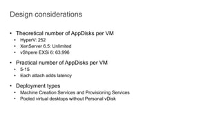 Design considerations
• Theoretical number of AppDisks per VM
• HyperV: 252
• XenServer 6.5: Unlimited
• vShpere EXSi 6: 63,996
• Practical number of AppDisks per VM
• 5-15
• Each attach adds latency
• Deployment types
• Machine Creation Services and Provisioning Services
• Pooled virtual desktops without Personal vDisk
 