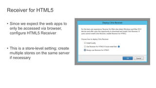 Receiver for HTML5
• Since we expect the web apps to
only be accessed via browser,
configure HTML5 Receiver
• This is a store-level setting; create
multiple stores on the same server
if necessary
 