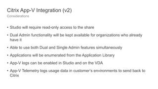 Citrix App-V Integration (v2)
Considerations
• Studio will require read-only access to the share
• Dual Admin functionality will be kept available for organizations who already
have it
• Able to use both Dual and Single Admin features simultaneously
• Applications will be enumerated from the Application Library
• App-V logs can be enabled in Studio and on the VDA
• App-V Telemetry logs usage data in customer’s environments to send back to
Citrix
 