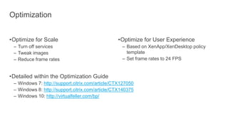 Optimization
•Optimize for Scale
– Turn off services
– Tweak images
– Reduce frame rates
•Detailed within the Optimization Guide
– Windows 7: http://support.citrix.com/article/CTX127050
– Windows 8: http://support.citrix.com/article/CTX140375
– Windows 10: http://virtualfeller.com/bp/
•Optimize for User Experience
– Based on XenApp/XenDesktop policy
template
– Set frame rates to 24 FPS
 