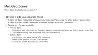 MultiGeo Zones
What does this feature accomplish?
• Divides a Site into separate zones
• A zone contains resources which communicate to other zones via a low latency connection
• Resources can include Controllers, Machine Catalogs, Hypervisor Connectors
• Two types of zones available
• Primary Zone
• Containing at least a Controller and Database. May also contain License Server and Director servers for the Site
• Examples of a Primary Zone: Main office, main datacenter location
• Satellite Zone
• At a minimum, there will be a single VDA in this zone.
• Satellite zones may also include a local Controller
• Example of a Satellite Zone: Remote branch office
 