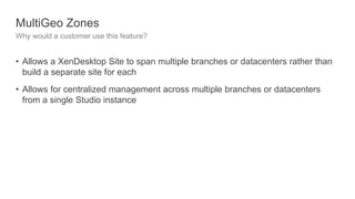 MultiGeo Zones
Why would a customer use this feature?
• Allows a XenDesktop Site to span multiple branches or datacenters rather than
build a separate site for each
• Allows for centralized management across multiple branches or datacenters
from a single Studio instance
 