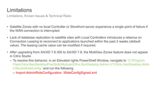 Limitations
Limitations, Known Issues & Technical Risks
• Satellite Zones with no local Controller or Storefront server experience a single point of failure if
the WAN connection is interrupted
• Lack of database replication to satellite sites with Local Controllers introduces a reliance on
Connection Leasing to reconnect to applications launched within the past 2 weeks (default
value). The leasing cache value can be modified if required.
• After upgrading from XA/XD 7.6.300 to XA/XD 7.8, the MultiGeo Zones feature does not appear
in Citrix Studio
– To resolve this behavior, in an Elevated rights PowerShell Window, navigate to “C:Program
FilesCitrixXenDesktopPoshSdkModuleCitrix.XenDesktop.Admin.V1Citrix.XenDesktop.Admi
nStudioRoleConfig” and run the following
– Import-AdminRoleConfiguration .RoleConfigSigned.xml
 