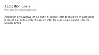 Application Limits
What does this feature accomplish?
Application Limits allows for the admin or support team to configure an application
to launch a specific number times, either for the user (single launch) or for the
Delivery Group.
 