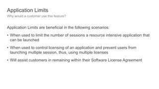 Application Limits
Why would a customer use this feature?
Application Limits are beneficial in the following scenarios:
• When used to limit the number of sessions a resource intensive application that
can be launched
• When used to control licensing of an application and prevent users from
launching multiple session, thus, using multiple licenses
• Will assist customers in remaining within their Software License Agreement
 