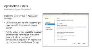 Application Limits
How do I configure this feature?
Under the Delivery tab in Application
Settings
• Check box Limit to one instance per
user to restrict the users to single
launch
• Set the value under Limit the number
of instances running at the same
time to limit the number of
simultaneous copies of an application
can be used for the Delivery Group
 