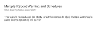 Multiple Reboot Warning and Schedules
What does this feature accomplish?
This feature reintroduces the ability for administrators to allow multiple warnings to
users prior to rebooting the server.
 