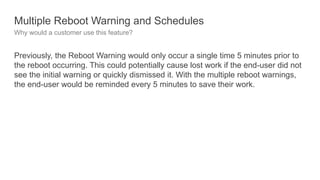 Multiple Reboot Warning and Schedules
Why would a customer use this feature?
Previously, the Reboot Warning would only occur a single time 5 minutes prior to
the reboot occurring. This could potentially cause lost work if the end-user did not
see the initial warning or quickly dismissed it. With the multiple reboot warnings,
the end-user would be reminded every 5 minutes to save their work.
 