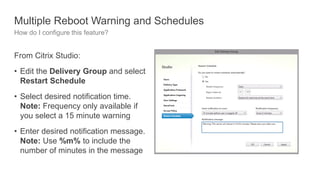 Multiple Reboot Warning and Schedules
How do I configure this feature?
From Citrix Studio:
• Edit the Delivery Group and select
Restart Schedule
• Select desired notification time.
Note: Frequency only available if
you select a 15 minute warning
• Enter desired notification message.
Note: Use %m% to include the
number of minutes in the message
 